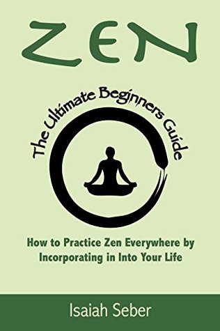 Full Download Zen: The Ultimate Beginners Guide on How to Practice Zen Everywhere by Incorporating It Into Your Life (Buddhism - Improve Your Daily Life with Happiness and inner Peace) - Isaiah Seber | ePub