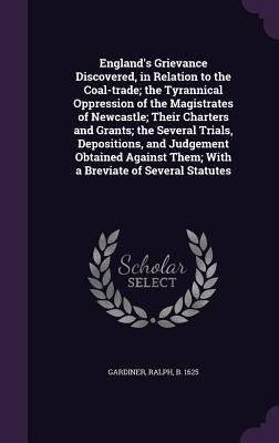 Download England's Grievance Discovered, in Relation to the Coal-Trade; The Tyrannical Oppression of the Magistrates of Newcastle; Their Charters and Grants; The Several Trials, Depositions, and Judgement Obtained Against Them; With a Breviate of Several Statutes - Ralph Gardiner file in PDF
