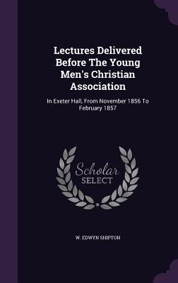 Read Online Lectures Delivered Before the Young Men's Christian Association: In Exeter Hall, from November 1856 to February 1857 - W Edwyn Shipton file in ePub