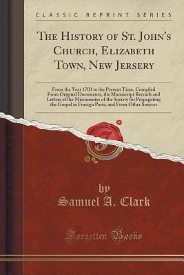Full Download The History of St. John's Church, Elizabeth Town, New Jersery: From the Year 1703 to the Present Time, Compiled from Original Documents, the Manuscript Records and Letters of the Missionaries of the Society for Propagating the Gospel in Foreign Parts, and - Samuel a Clark | ePub