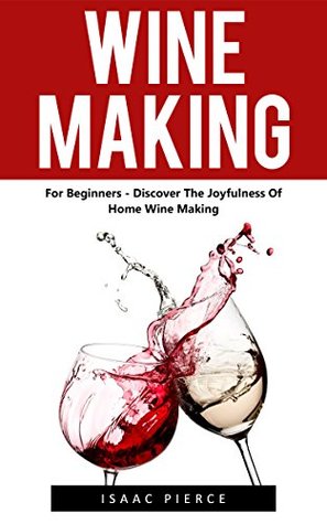Read Online Wine Making: For Beginners - Discover The Joyfulness Of Home Wine Making (Home Brew, Wine Making, Wine Recipes) - Isaac Pierce | PDF