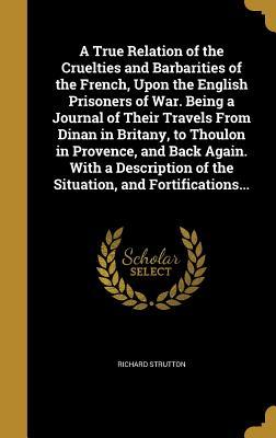 Download A True Relation of the Cruelties and Barbarities of the French, Upon the English Prisoners of War. Being a Journal of Their Travels from Dinan in Britany, to Thoulon in Provence, and Back Again. with a Description of the Situation, and Fortifications - Richard Strutton file in PDF