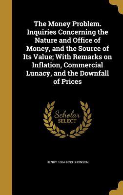 Full Download The Money Problem. Inquiries Concerning the Nature and Office of Money, and the Source of Its Value; With Remarks on Inflation, Commercial Lunacy, and the Downfall of Prices - Henry Bronson file in ePub