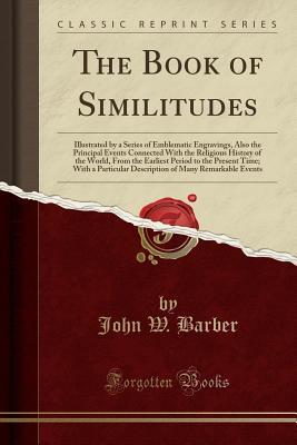 Full Download The Book of Similitudes: Illustrated by a Series of Emblematic Engravings, Also the Principal Events Connected with the Religious History of the World, from the Earliest Period to the Present Time; With a Particular Description of Many Remarkable Events - John Warner Barber file in PDF