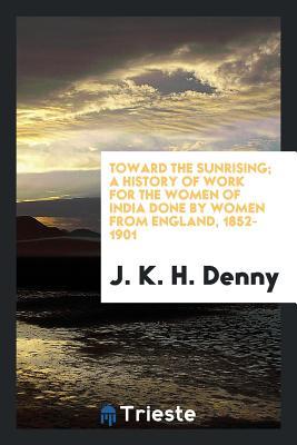 Read Toward the Sunrising; A History of Work for the Women of India Done by Women from England, 1852-1901 - J K H Denny | PDF