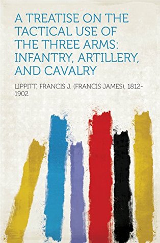 Read A Treatise on the Tactical Use of the Three Arms: Infantry, Artillery, and Cavalry - Francis J. Lippitt | ePub