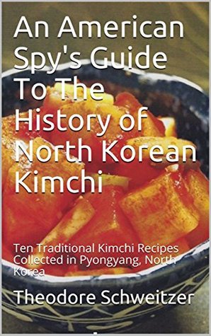 Read Online An American Spy's Guide To The History of North Korean Kimchi: Ten Traditional Kimchi Recipes Collected in Pyongyang, North Korea (North Korean Life Book 2) - Theodore Schweitzer | ePub