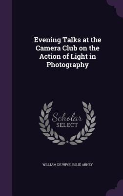 Read Evening Talks at the Camera Club on the Action of Light in Photography - William de Wiveleslie Abney file in ePub