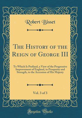 Read Online The History of the Reign of George III, Vol. 3 of 3: To Which Is Prefixed, a View of the Progressive Improvement of England, in Prosperity and Strength, to the Accession of His Majesty (Classic Reprint) - Robert Bisset file in PDF