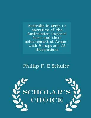 Full Download Australia in Arms: A Narrative of the Australasian Imperial Force and Their Achievement at Anzac; With 9 Maps and 53 Illustrations - Phillip F.E. Schuler | PDF