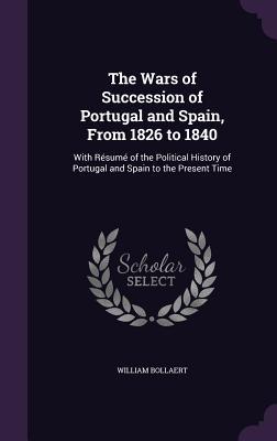 Read The Wars of Succession of Portugal and Spain, from 1826 to 1840: With Resume of the Political History of Portugal and Spain to the Present Time - William Bollaert file in ePub