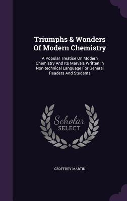 Read Online Triumphs & Wonders of Modern Chemistry: A Popular Treatise on Modern Chemistry and Its Marvels Written in Non-Technical Language for General Readers and Students - Geoffrey Martin | PDF