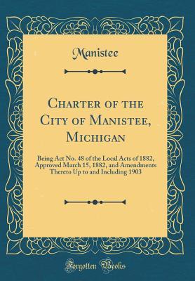 Download Charter of the City of Manistee, Michigan: Being ACT No. 48 of the Local Acts of 1882, Approved March 15, 1882, and Amendments Thereto Up to and Including 1903 (Classic Reprint) - Manistee Manistee file in ePub