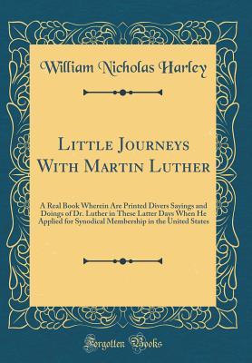 Read Online Little Journeys with Martin Luther: A Real Book Wherein Are Printed Divers Sayings and Doings of Dr. Luther in These Latter Days When He Applied for Synodical Membership in the United States (Classic Reprint) - William Nicholas Harley | ePub