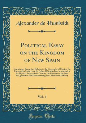 Download Political Essay on the Kingdom of New Spain, Vol. 1: Containing, Researches Relative to the Geography of Mexico, the Extent of Its Surface and Its Political Division Into Intendancies, the Physical Aspect of the Country, the Population, the State of Agric - Alexander von Humboldt file in ePub