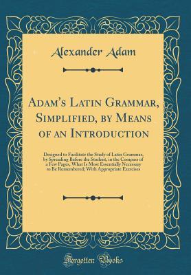 Full Download Adam's Latin Grammar, Simplified, by Means of an Introduction: Designed to Facilitate the Study of Latin Grammar, by Spreading Before the Student, in the Compass of a Few Pages, What Is Most Essentially Necessary to Be Remembered; With Appropriate Exercis - Alexander Adam file in PDF