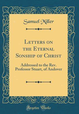 Full Download Letters on the Eternal Sonship of Christ: Addressed to the Rev. Professor Stuart, of Andover (Classic Reprint) - Samuel Miller file in PDF