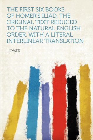 Read Online The First Six Books of Homer's Iliad, the Original Text Reduced to the Natural English Order, with a Literal Interlinear Translation - Homer | ePub