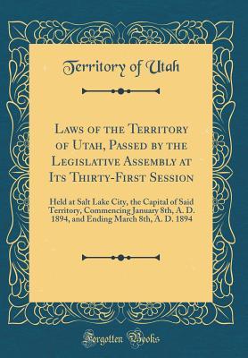 Read Online Laws of the Territory of Utah, Passed by the Legislative Assembly at Its Thirty-First Session: Held at Salt Lake City, the Capital of Said Territory, Commencing January 8th, A. D. 1894, and Ending March 8th, A. D. 1894 (Classic Reprint) - Territory of Utah file in PDF