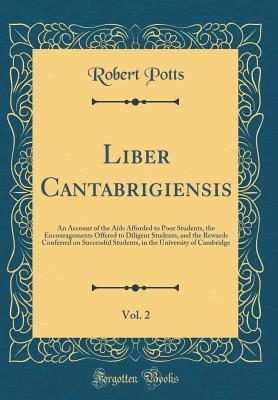 Download Liber Cantabrigiensis, Vol. 2: An Account of the AIDS Afforded to Poor Students, the Encouragements Offered to Diligent Students, and the Rewards Conferred on Successful Students, in the University of Cambridge (Classic Reprint) - Robert Potts file in ePub