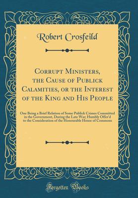 Read Online Corrupt Ministers, the Cause of Publick Calamities, or the Interest of the King and His People: One Being a Brief Relation of Some Publick Crimes Committed in the Government, During the Late War; Humbly Offer'd to the Consideration of the Honourable House - Robert Crosfeild | PDF