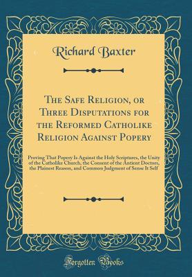 Full Download The Safe Religion, or Three Disputations for the Reformed Catholike Religion Against Popery: Proving That Popery Is Against the Holy Scriptures, the Unity of the Catholike Church, the Consent of the Antient Doctors, the Plainest Reason, and Common Judgmen - Richard Baxter | PDF