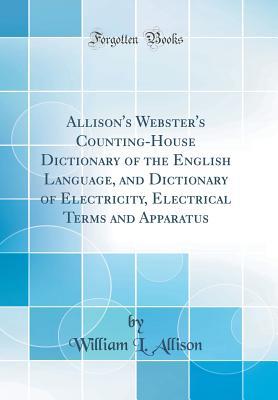 Read Online Allison's Webster's Counting-House Dictionary of the English Language, and Dictionary of Electricity, Electrical Terms and Apparatus (Classic Reprint) - William L Allison | PDF
