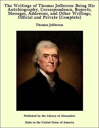 Full Download The Writings of Thomas Jefferson: Being His Autobiography, Correspondence, Reports, Messages, Addresses, and Other Writings, Official and Private (Complete) - Thomas Jefferson file in PDF