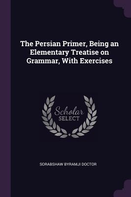 Read Online The Persian Primer, Being an Elementary Treatise on Grammar, with Exercises - Sorabshaw Byramji Doctor | ePub