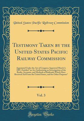 Download Testimony Taken by the United States Pacific Railway Commission, Vol. 3: Appointed Under the Act of Congress Approved March 3, 1887, Entitled an ACT Authorizing an Investigation of the Books, Accounts, and Methods of Railroads Which Have Received Aid Fro - United States Pacific Railwa Commission file in ePub