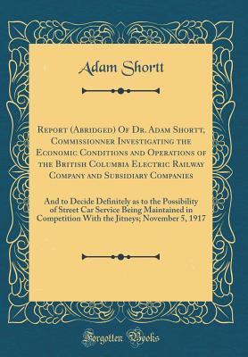 Read Online Report (Abridged) of Dr. Adam Shortt, Commissionner Investigating the Economic Conditions and Operations of the British Columbia Electric Railway Company and Subsidiary Companies: And to Decide Definitely as to the Possibility of Street Car Service Being - Adam Shortt | ePub