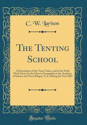 Read Online The Tenting School: A Description of the Tours Taken, and of the Field Work Done, by the Class in Geography in the Academy of Science and Art at Ringos, N. J., During the Year 1882 (Classic Reprint) - C W Larison | PDF