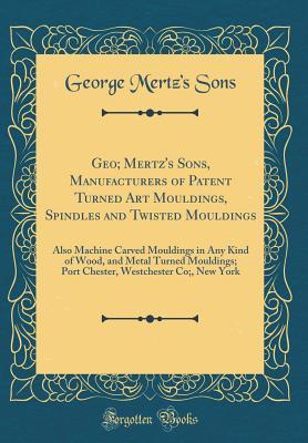 Download Geo; Mertz's Sons, Manufacturers of Patent Turned Art Mouldings, Spindles and Twisted Mouldings: Also Machine Carved Mouldings in Any Kind of Wood, and Metal Turned Mouldings; Port Chester, Westchester Co;, New York (Classic Reprint) - George Mertz's Sons file in PDF