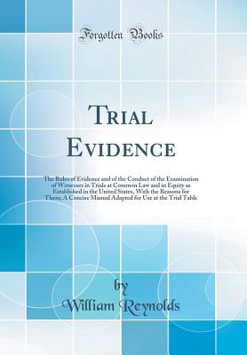 Read Trial Evidence: The Rules of Evidence and of the Conduct of the Examination of Witnesses in Trials at Common Law and in Equity as Established in the United States, with the Reasons for Them; A Concise Manual Adapted for Use at the Trial Table - William Reynolds file in ePub