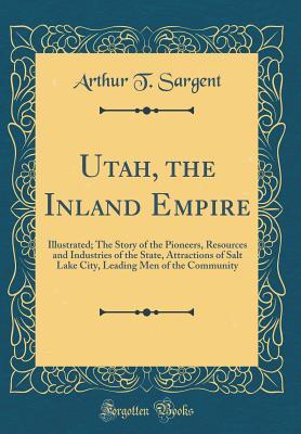 Full Download Utah, the Inland Empire: Illustrated; The Story of the Pioneers, Resources and Industries of the State, Attractions of Salt Lake City, Leading Men of the Community (Classic Reprint) - Arthur T Sargent | ePub