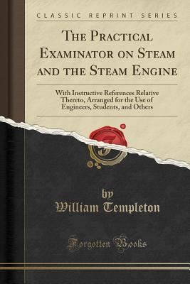 Read Online The Practical Examinator on Steam and the Steam Engine: With Instructive References Relative Thereto, Arranged for the Use of Engineers, Students, and Others (Classic Reprint) - William Templeton file in PDF