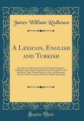 Full Download A Lexicon, English and Turkish: Shewing, in Turkish, the Literal, Incidental, Figurative, Colloquial, and Technical Significations of the English Terms, Indicating Their Pronunciation in a New and Systematic Manner, and Preceded by a Sketch of English Ety - James W. Redhouse | PDF