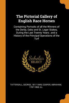 Full Download The Pictorial Gallery of English Race Horses: Containing Portraits of All the Winners of the Derby, Oaks and St. Leger Stakes, During the Last Twenty Years; And a History of the Principal Operations of the Turf - George Tattersall | ePub