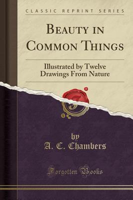 Read Online Beauty in Common Things: Illustrated by Twelve Drawings from Nature (Classic Reprint) - A C Chambers file in PDF