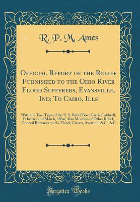 Read Online Official Report of the Relief Furnished to the Ohio River Flood Sufferers, Evansville, Ind; To Cairo, Ills: With the Two Trips of the U. S. Relief Boat Carrie Caldwell, February and March, 1884; Also Mention of Other Relief, General Remarks on the Flood - R P M Ames | PDF