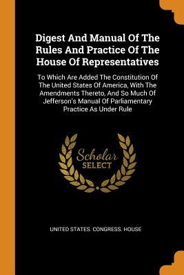 Read Online Digest and Manual of the Rules and Practice of the House of Representatives: To Which Are Added the Constitution of the United States of America, with the Amendments Thereto, and So Much of Jefferson's Manual of Parliamentary Practice as Under Rule - U.S. Congress file in PDF