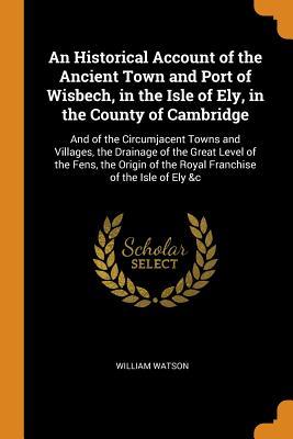 Download An Historical Account of the Ancient Town and Port of Wisbech, in the Isle of Ely, in the County of Cambridge: And of the Circumjacent Towns and Villages, the Drainage of the Great Level of the Fens, the Origin of the Royal Franchise of the Isle of Ely &c - William Watson | ePub