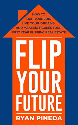 Download Flip Your Future: How to Quit Your Job, Live Your Dreams, And Make Six Figures Your First Year Flipping Real Estate - Ryan Pineda | PDF