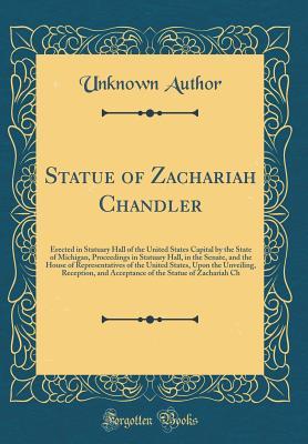 Download Statue of Zachariah Chandler: Erected in Statuary Hall of the United States Capital by the State of Michigan, Proceedings in Statuary Hall, in the Senate, and the House of Representatives of the United States, Upon the Unveiling, Reception, and Acceptance - Unknown | ePub